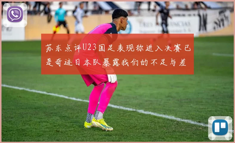 苏东点评U23国足表现称进入决赛已是奇迹日本队暴露我们的不足与差距