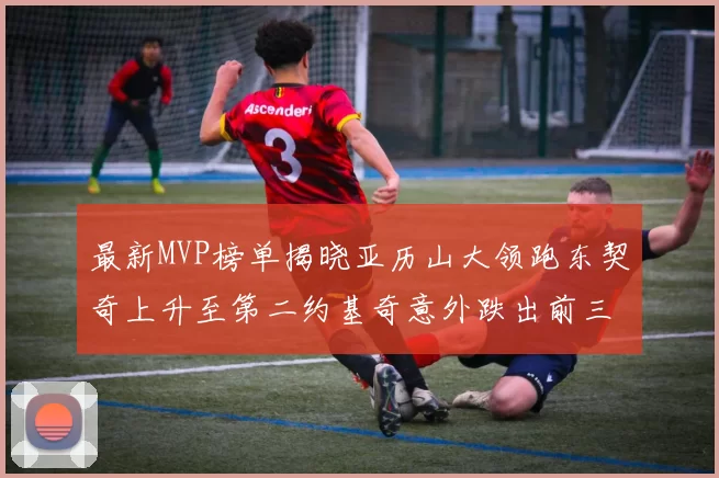 最新MVP榜单揭晓亚历山大领跑东契奇上升至第二约基奇意外跌出前三名