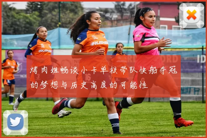 烤肉姐畅谈小卡单核带队快船夺冠的梦想与历史高度的可能性