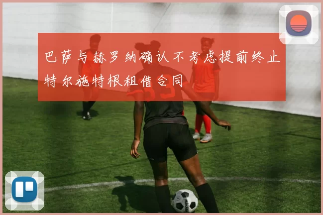 巴萨与赫罗纳确认不考虑提前终止特尔施特根租借合同