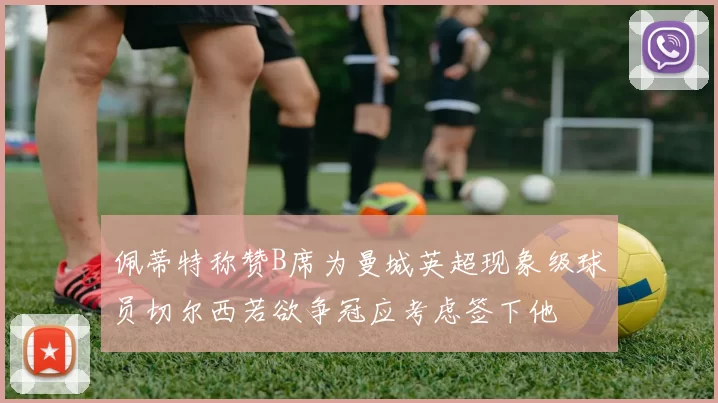 佩蒂特称赞B席为曼城英超现象级球员切尔西若欲争冠应考虑签下他