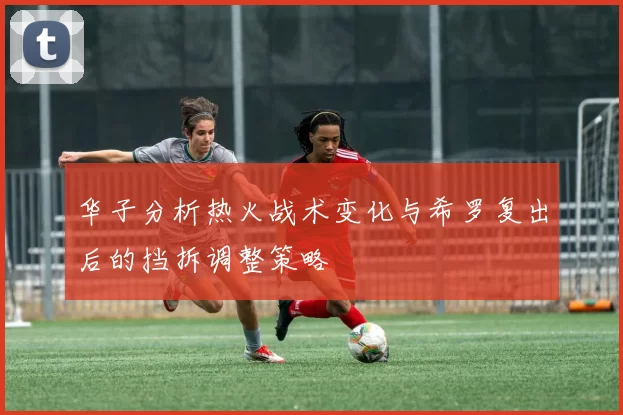 华子分析热火战术变化与希罗复出后的挡拆调整策略
