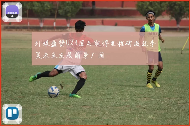 外媒盛赞U23国足取得里程碑成就李昊未来发展前景广阔