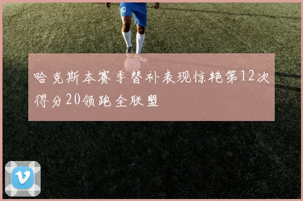 哈克斯本赛季替补表现惊艳第12次得分20领跑全联盟