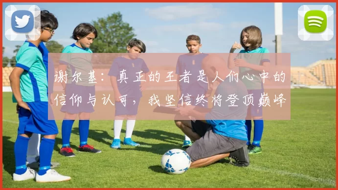 谢尔基：真正的王者是人们心中的信仰与认可，我坚信终将登顶巅峰之路