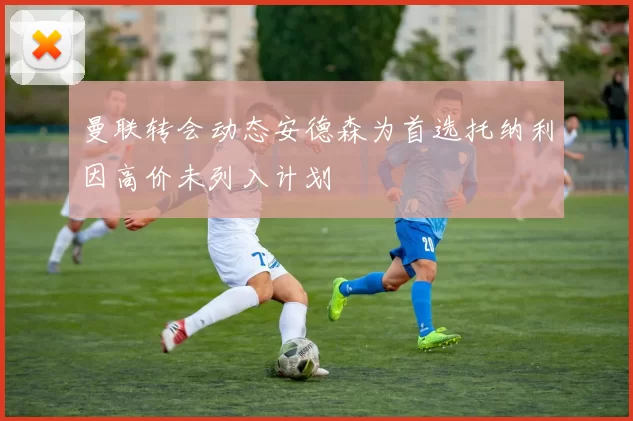 曼联转会动态安德森为首选托纳利因高价未列入计划