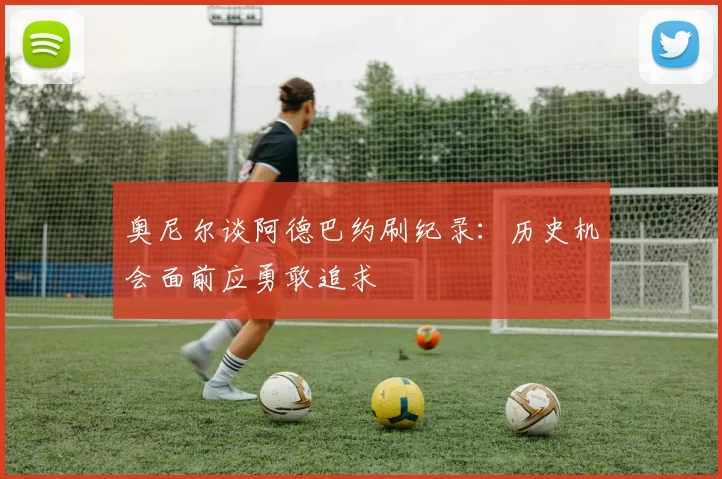 奥尼尔谈阿德巴约刷纪录：历史机会面前应勇敢追求