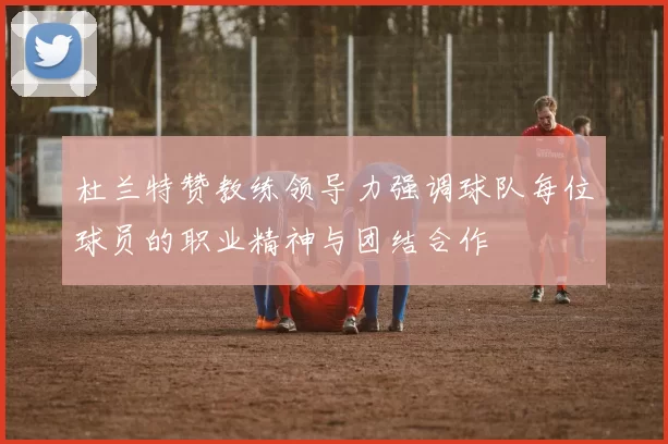 杜兰特赞教练领导力强调球队每位球员的职业精神与团结合作