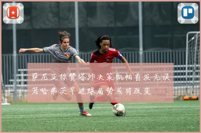 萨尼亚称赞塔帅决策凯帕首发无误若哈弗茨早进球局势或将改变