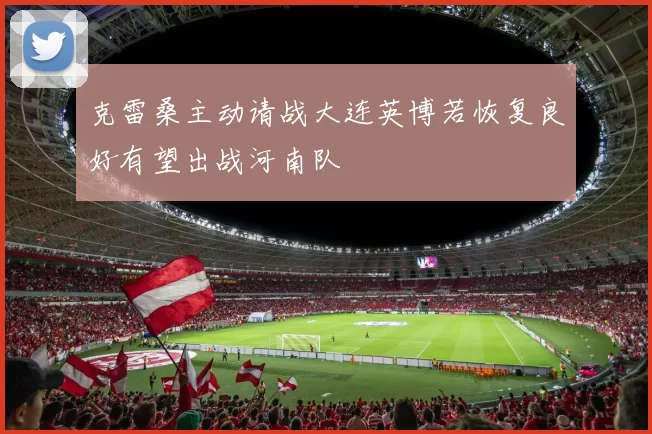 克雷桑主动请战大连英博若恢复良好有望出战河南队