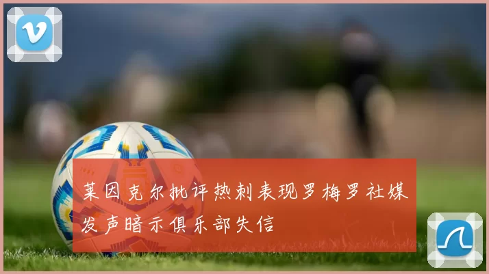莱因克尔批评热刺表现罗梅罗社媒发声暗示俱乐部失信