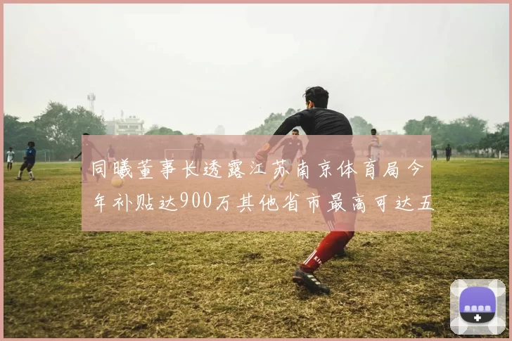 同曦董事长透露江苏南京体育局今年补贴达900万其他省市最高可达五千万