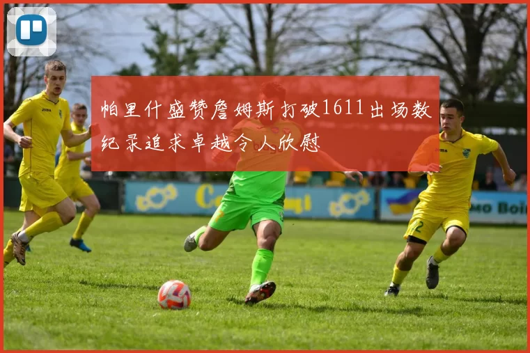 帕里什盛赞詹姆斯打破1611出场数纪录追求卓越令人欣慰