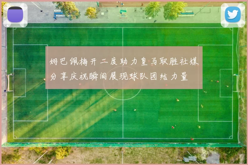 姆巴佩梅开二度助力皇马取胜社媒分享庆祝瞬间展现球队团结力量